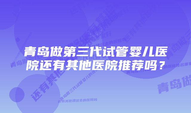 青岛做第三代试管婴儿医院还有其他医院推荐吗？