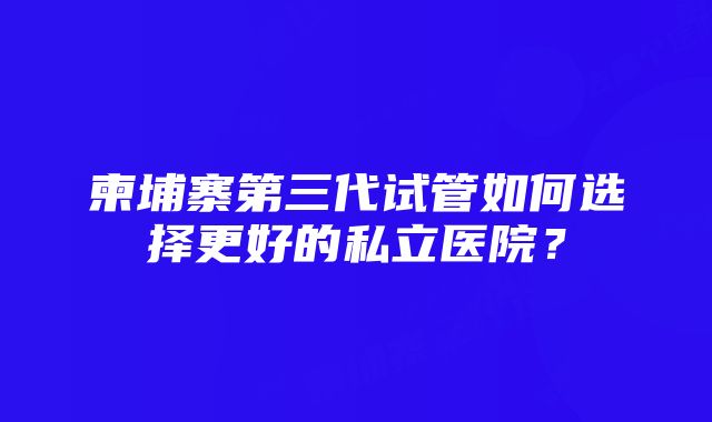 柬埔寨第三代试管如何选择更好的私立医院？