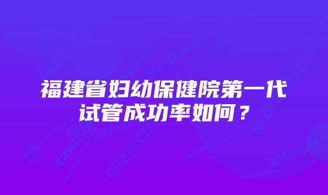 福建省妇幼保健院第一代试管成功率如何？