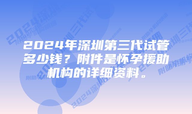 2024年深圳第三代试管多少钱？附件是怀孕援助机构的详细资料。