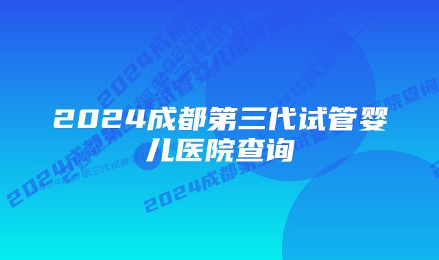 2024成都第三代试管婴儿医院查询