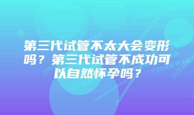 第三代试管不太大会变形吗？第三代试管不成功可以自然怀孕吗？