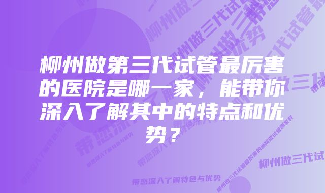 柳州做第三代试管最厉害的医院是哪一家，能带你深入了解其中的特点和优势？