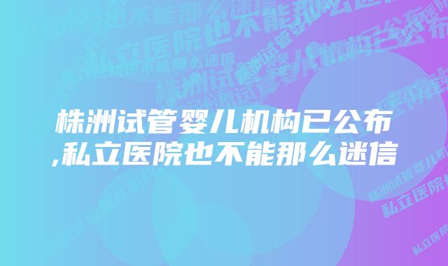 株洲试管婴儿机构已公布,私立医院也不能那么迷信