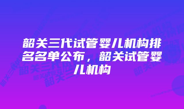 韶关三代试管婴儿机构排名名单公布，韶关试管婴儿机构