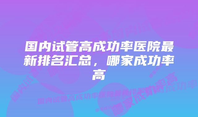 国内试管高成功率医院最新排名汇总，哪家成功率高