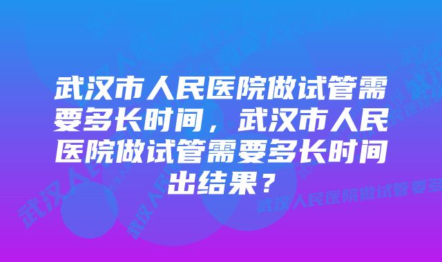 武汉市人民医院做试管需要多长时间，武汉市人民医院做试管需要多长时间出结果？