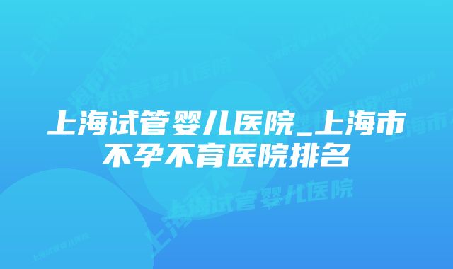 上海试管婴儿医院_上海市不孕不育医院排名