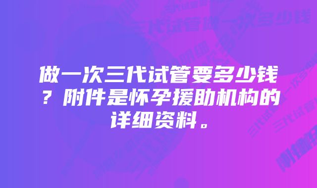 做一次三代试管要多少钱？附件是怀孕援助机构的详细资料。