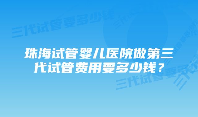 珠海试管婴儿医院做第三代试管费用要多少钱？