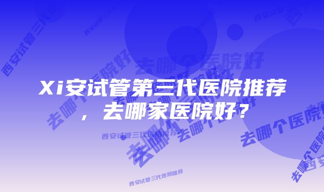 Xi安试管第三代医院推荐，去哪家医院好？