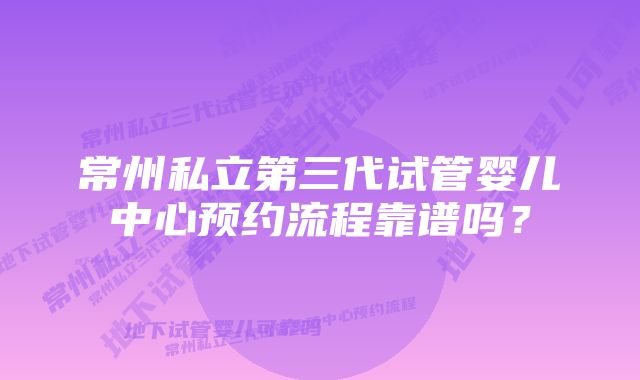 常州私立第三代试管婴儿中心预约流程靠谱吗？