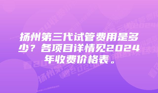 扬州第三代试管费用是多少？各项目详情见2024年收费价格表。