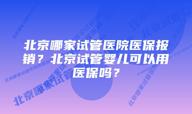 北京哪家试管医院医保报销？北京试管婴儿可以用医保吗？