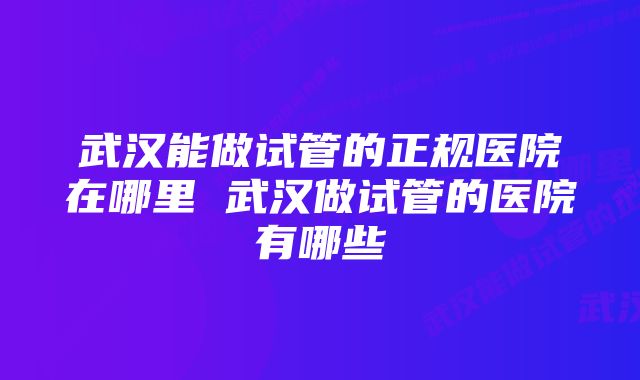 武汉能做试管的正规医院在哪里 武汉做试管的医院有哪些