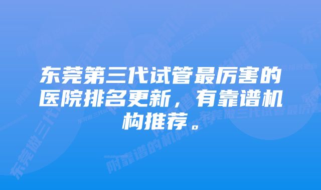 东莞第三代试管最厉害的医院排名更新，有靠谱机构推荐。