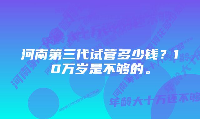 河南第三代试管多少钱？10万岁是不够的。