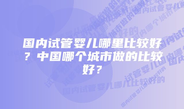 国内试管婴儿哪里比较好？中国哪个城市做的比较好？