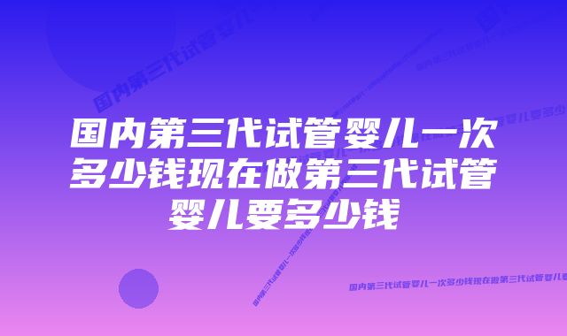 国内第三代试管婴儿一次多少钱现在做第三代试管婴儿要多少钱