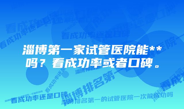 淄博第一家试管医院能**吗？看成功率或者口碑。