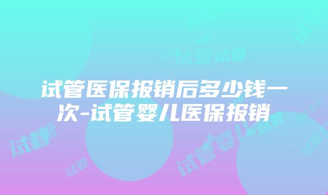 试管医保报销后多少钱一次-试管婴儿医保报销