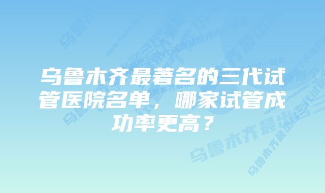 乌鲁木齐最著名的三代试管医院名单，哪家试管成功率更高？