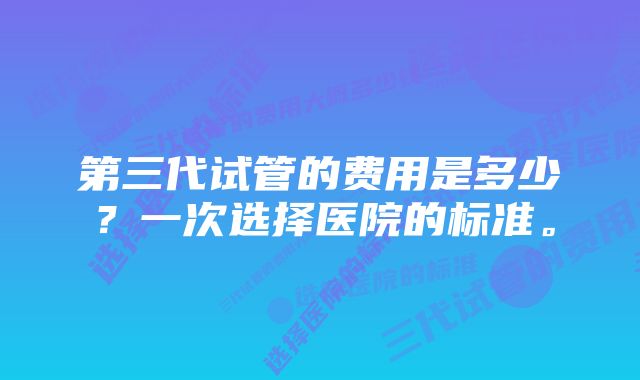 第三代试管的费用是多少？一次选择医院的标准。