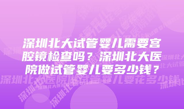 深圳北大试管婴儿需要宫腔镜检查吗？深圳北大医院做试管婴儿要多少钱？