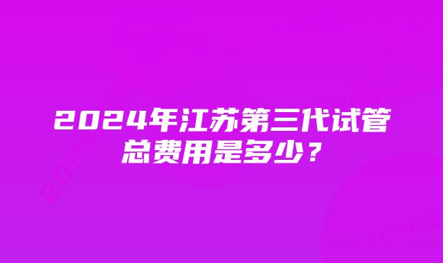 2024年江苏第三代试管总费用是多少？