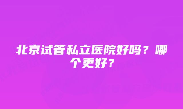 北京试管私立医院好吗？哪个更好？