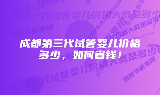 成都第三代试管婴儿价格多少，如何省钱！