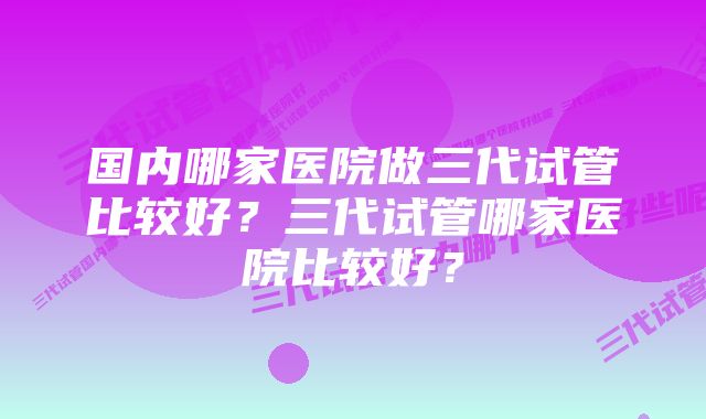 国内哪家医院做三代试管比较好？三代试管哪家医院比较好？