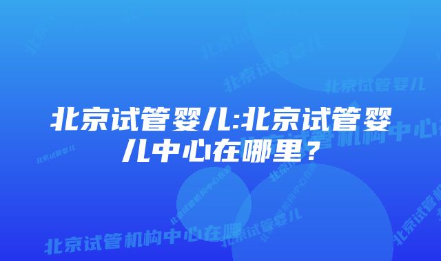 北京试管婴儿:北京试管婴儿中心在哪里？