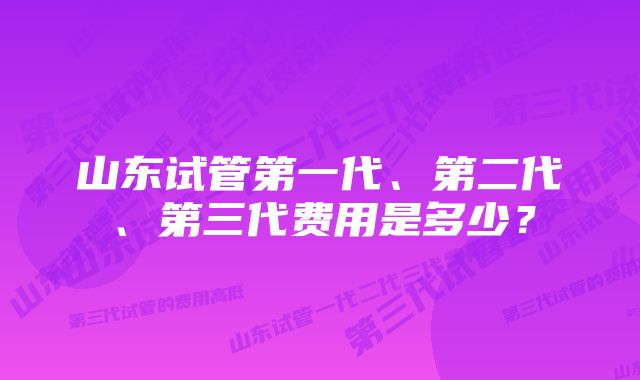 山东试管第一代、第二代、第三代费用是多少？