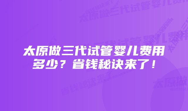 太原做三代试管婴儿费用多少？省钱秘诀来了！