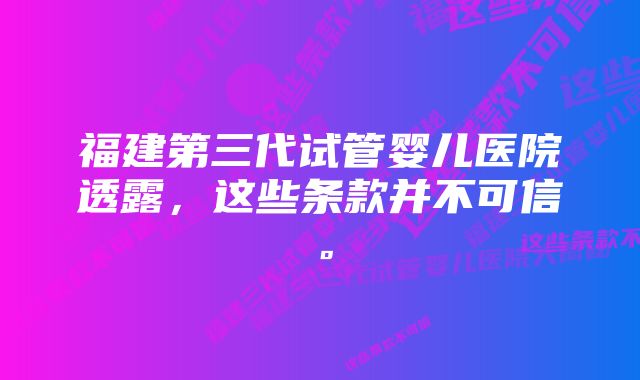 福建第三代试管婴儿医院透露，这些条款并不可信。