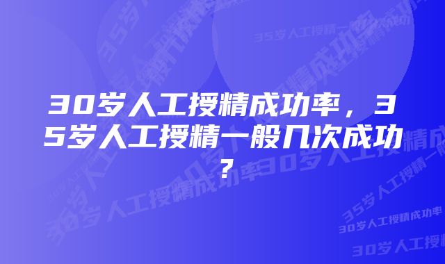 30岁人工授精成功率，35岁人工授精一般几次成功？