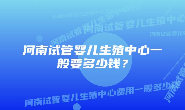 河南试管婴儿生殖中心一般要多少钱？