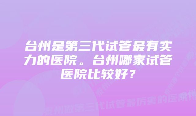 台州是第三代试管最有实力的医院。台州哪家试管医院比较好？