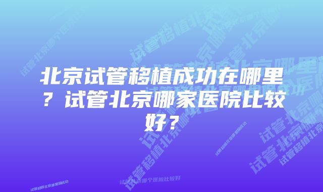 北京试管移植成功在哪里？试管北京哪家医院比较好？