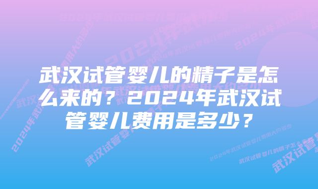 武汉试管婴儿的精子是怎么来的？2024年武汉试管婴儿费用是多少？