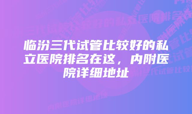 临汾三代试管比较好的私立医院排名在这，内附医院详细地址