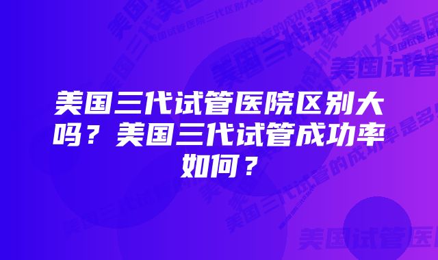 美国三代试管医院区别大吗？美国三代试管成功率如何？