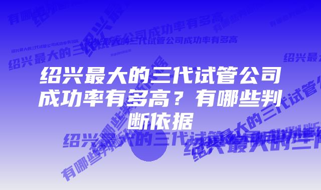 绍兴最大的三代试管公司成功率有多高？有哪些判断依据