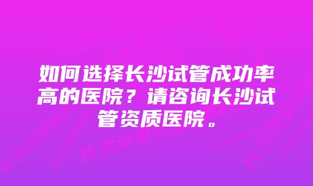 如何选择长沙试管成功率高的医院？请咨询长沙试管资质医院。