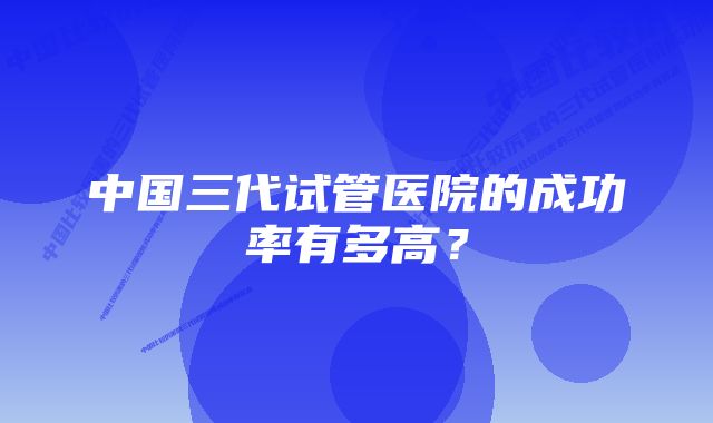 中国三代试管医院的成功率有多高？