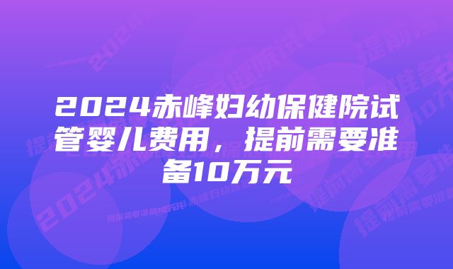 2024赤峰妇幼保健院试管婴儿费用，提前需要准备10万元