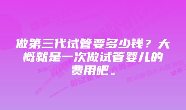 做第三代试管要多少钱？大概就是一次做试管婴儿的费用吧。