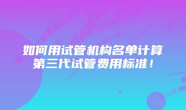 如何用试管机构名单计算第三代试管费用标准！