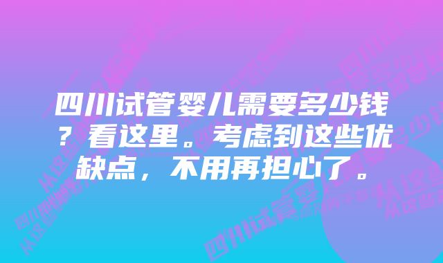 四川试管婴儿需要多少钱？看这里。考虑到这些优缺点，不用再担心了。